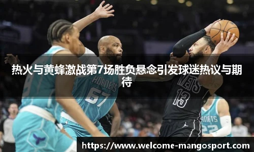 热火与黄蜂激战第7场胜负悬念引发球迷热议与期待